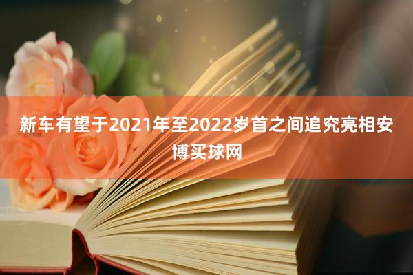 新车有望于2021年至2022岁首之间追究亮相安博买球网