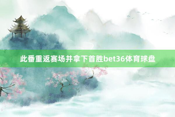 此番重返赛场并拿下首胜bet36体育球盘