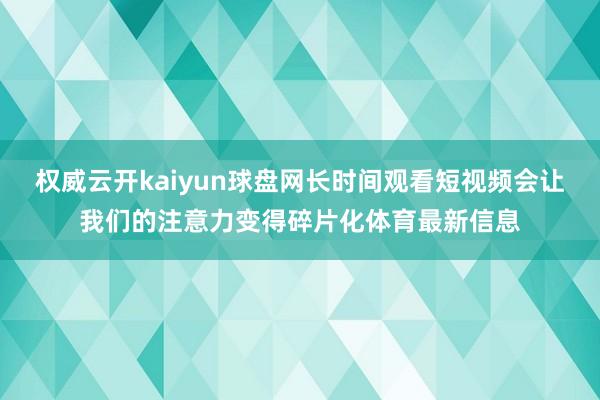 权威云开kaiyun球盘网长时间观看短视频会让我们的注意力变得碎片化体育最新信息