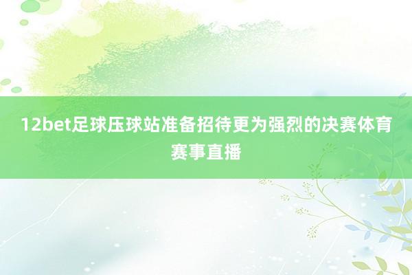 12bet足球压球站准备招待更为强烈的决赛体育赛事直播