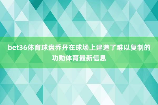 bet36体育球盘乔丹在球场上建造了难以复制的功勋体育最新信息