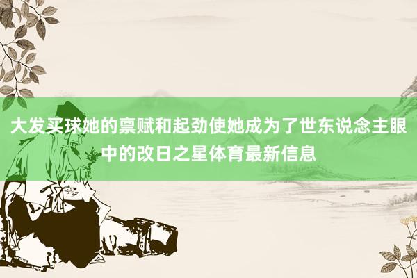 大发买球她的禀赋和起劲使她成为了世东说念主眼中的改日之星体育最新信息