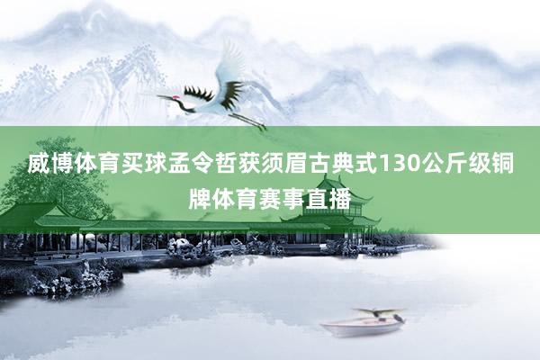 威博体育买球孟令哲获须眉古典式130公斤级铜牌体育赛事直播