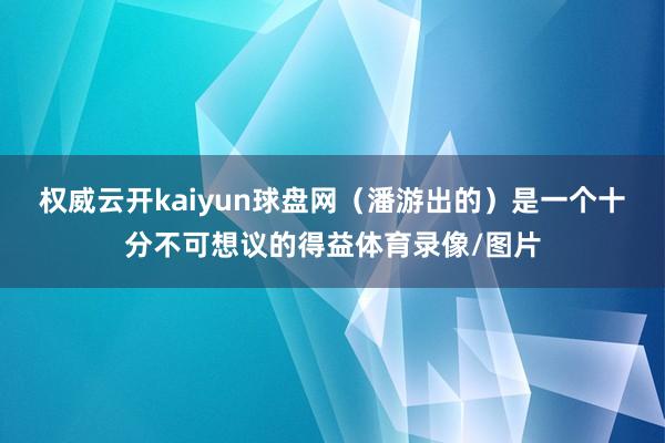 权威云开kaiyun球盘网（潘游出的）是一个十分不可想议的得益体育录像/图片