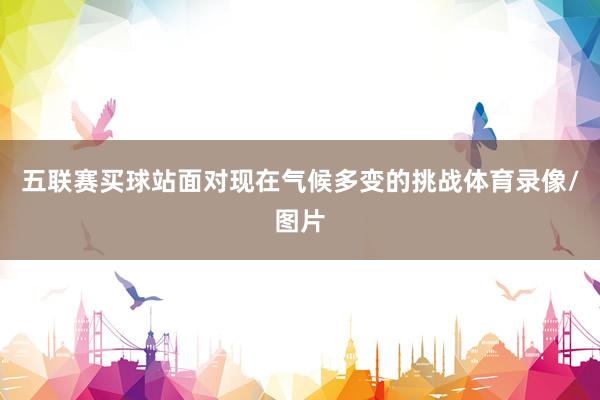 五联赛买球站面对现在气候多变的挑战体育录像/图片