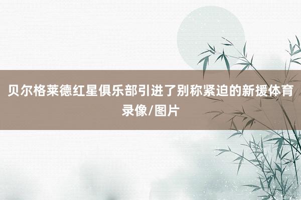 贝尔格莱德红星俱乐部引进了别称紧迫的新援体育录像/图片