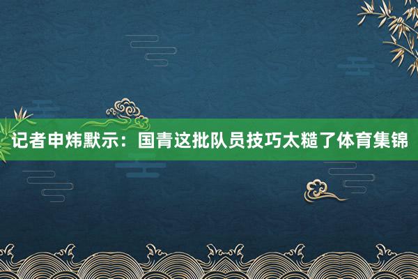 记者申炜默示：国青这批队员技巧太糙了体育集锦