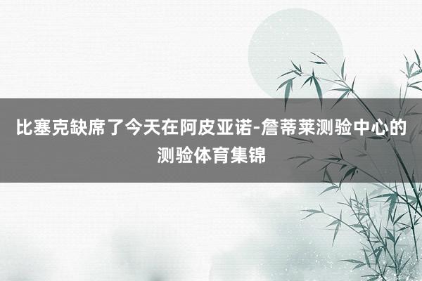 比塞克缺席了今天在阿皮亚诺-詹蒂莱测验中心的测验体育集锦