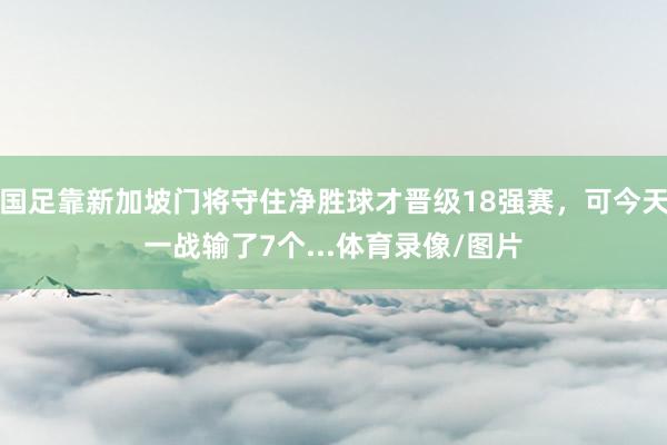 国足靠新加坡门将守住净胜球才晋级18强赛，可今天一战输了7个...体育录像/图片