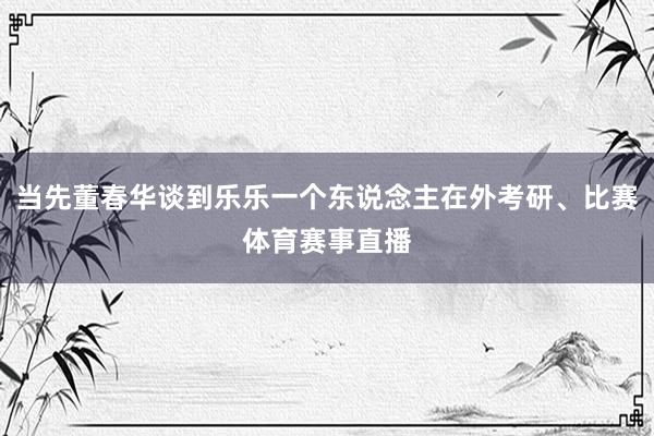 当先董春华谈到乐乐一个东说念主在外考研、比赛体育赛事直播