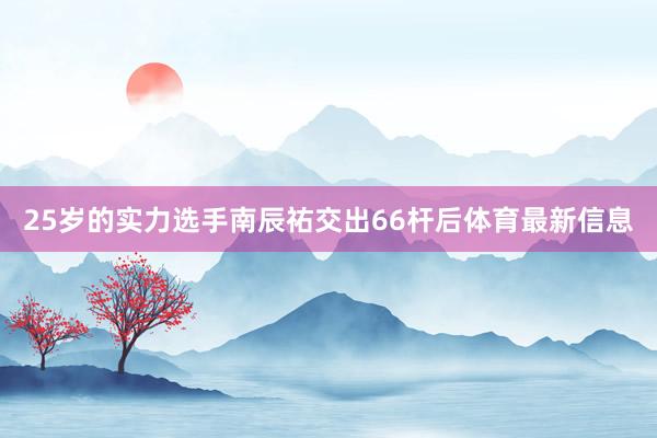 25岁的实力选手南辰祐交出66杆后体育最新信息