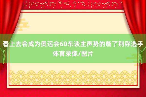 看上去会成为奥运会60东谈主声势的临了别称选手体育录像/图片