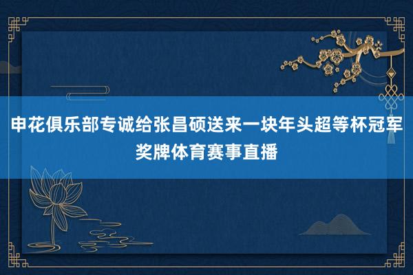 申花俱乐部专诚给张昌硕送来一块年头超等杯冠军奖牌体育赛事直播