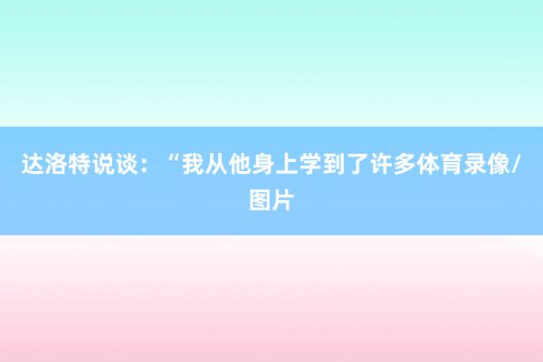 达洛特说谈：“我从他身上学到了许多体育录像/图片