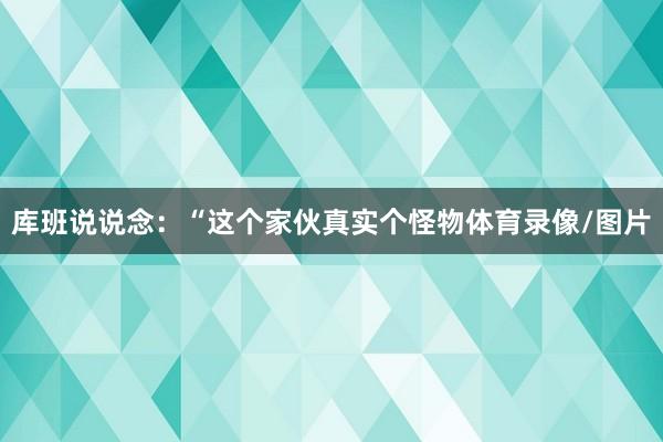 库班说说念：“这个家伙真实个怪物体育录像/图片