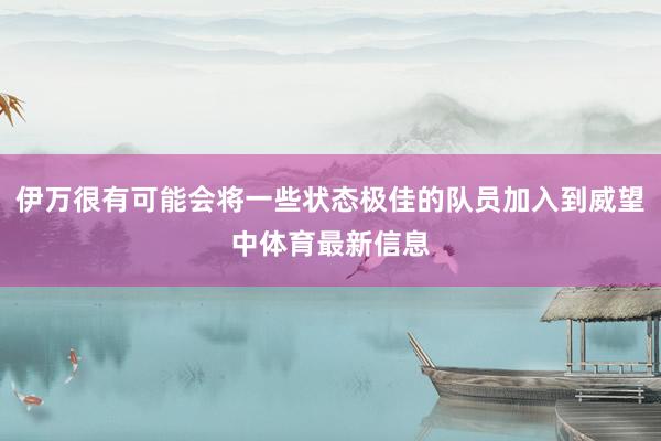 伊万很有可能会将一些状态极佳的队员加入到威望中体育最新信息