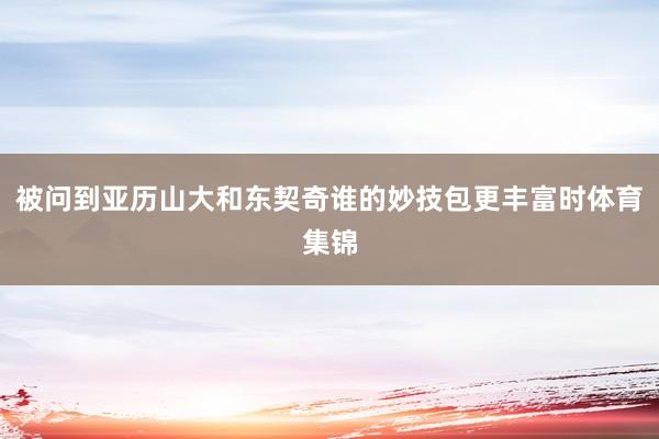 被问到亚历山大和东契奇谁的妙技包更丰富时体育集锦