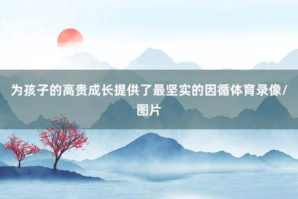 为孩子的高贵成长提供了最坚实的因循体育录像/图片