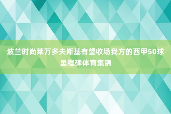 波兰时尚莱万多夫斯基有望收场我方的西甲50球里程碑体育集锦