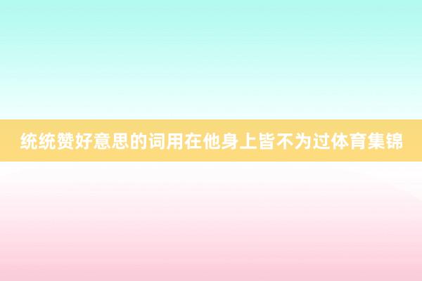 统统赞好意思的词用在他身上皆不为过体育集锦