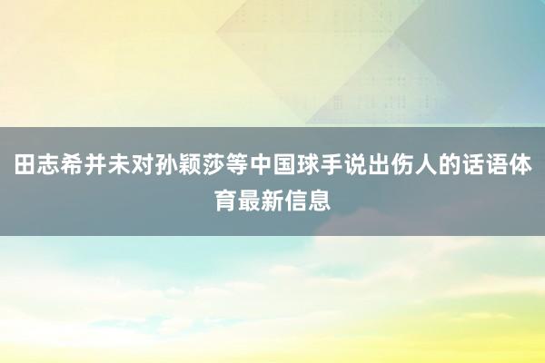 田志希并未对孙颖莎等中国球手说出伤人的话语体育最新信息