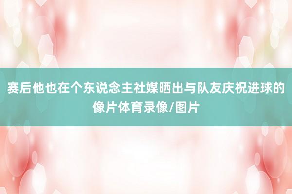 赛后他也在个东说念主社媒晒出与队友庆祝进球的像片体育录像/图片