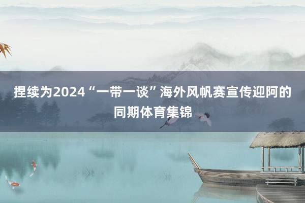 捏续为2024“一带一谈”海外风帆赛宣传迎阿的同期体育集锦